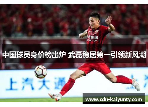 中国球员身价榜出炉 武磊稳居第一引领新风潮