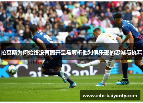 拉莫斯为何始终没有离开皇马解析他对俱乐部的忠诚与执着