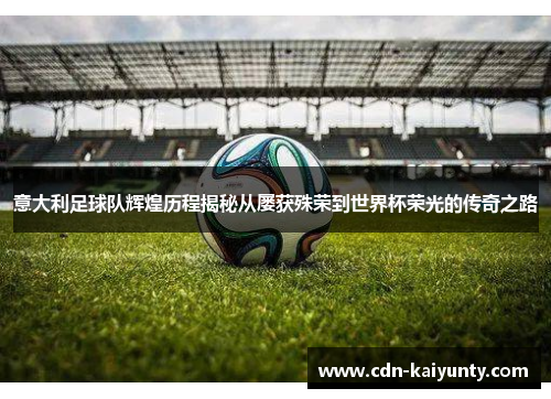 意大利足球队辉煌历程揭秘从屡获殊荣到世界杯荣光的传奇之路