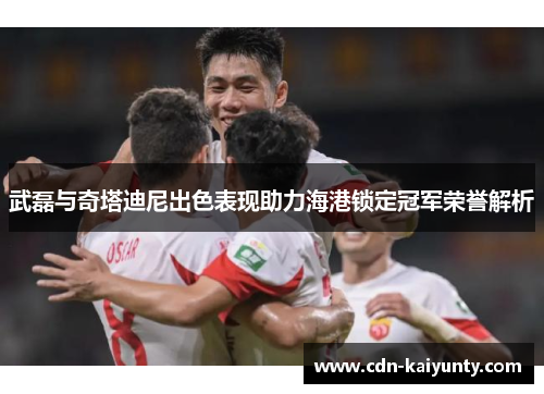 武磊与奇塔迪尼出色表现助力海港锁定冠军荣誉解析
