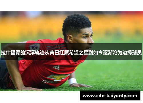 拉什福德的沉浮轨迹从昔日红魔希望之星到如今逐渐沦为边缘球员