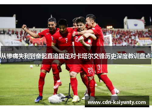 从惨痛失利到奋起直追国足对卡塔尔交锋历史深度教训盘点 从惨痛失利到奋起直追国足对卡塔尔交锋历史深度教训盘点