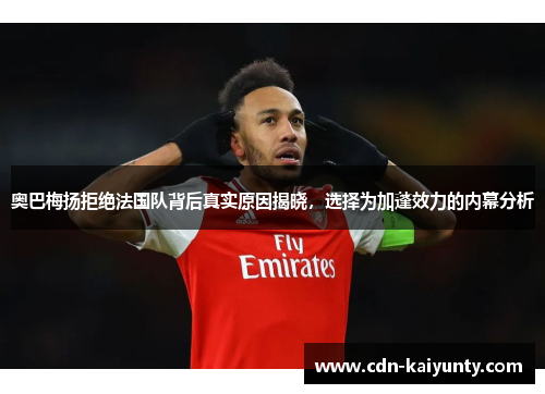 奥巴梅扬拒绝法国队背后真实原因揭晓，选择为加蓬效力的内幕分析