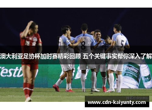澳大利亚足协杯加时赛精彩回顾 五个关键事实帮你深入了解