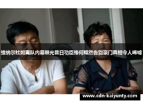 维纳尔杜姆离队内幕曝光昔日功臣缘何黯然告别豪门真相令人唏嘘