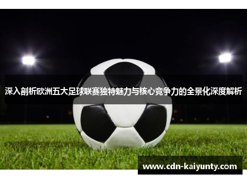 深入剖析欧洲五大足球联赛独特魅力与核心竞争力的全景化深度解析 深入剖析欧洲五大足球联赛独特魅力与核心竞争力的全景化深度解析