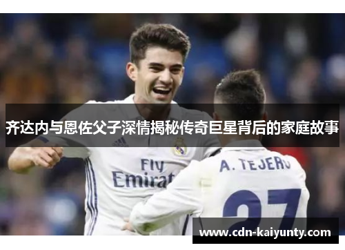 齐达内与恩佐父子深情揭秘传奇巨星背后的家庭故事