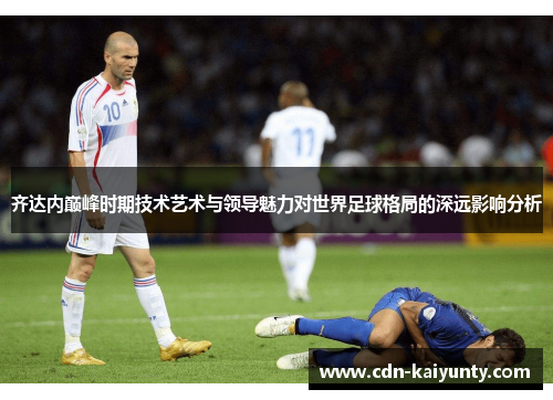 齐达内巅峰时期技术艺术与领导魅力对世界足球格局的深远影响分析