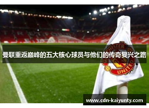 曼联重返巅峰的五大核心球员与他们的传奇复兴之路