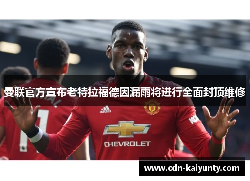 曼联官方宣布老特拉福德因漏雨将进行全面封顶维修 曼联官方宣布老特拉福德因漏雨将进行全面封顶维修