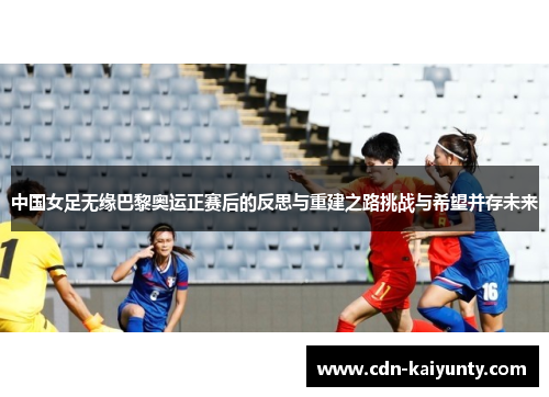 中国女足无缘巴黎奥运正赛后的反思与重建之路挑战与希望并存未来