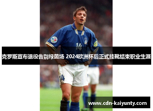 克罗斯宣布退役告别绿茵场 2024欧洲杯后正式挂靴结束职业生涯